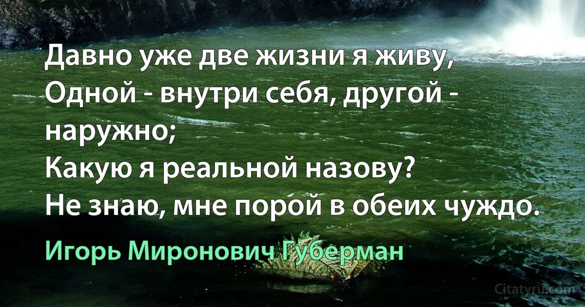 Давно уже две жизни я живу,
Одной - внутри себя, другой - наружно;
Какую я реальной назову?
Не знаю, мне порой в обеих чуждо. (Игорь Миронович Губерман)