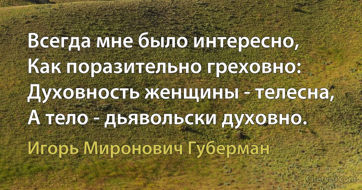 Всегда мне было интересно,
Как поразительно греховно:
Духовность женщины - телесна,
А тело - дьявольски духовно. (Игорь Миронович Губерман)