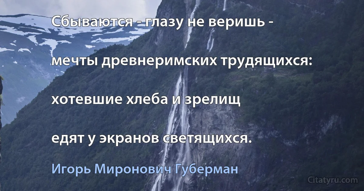 Сбываются - глазу не веришь -

мечты древнеримских трудящихся:

хотевшие хлеба и зрелищ

едят у экранов светящихся. (Игорь Миронович Губерман)