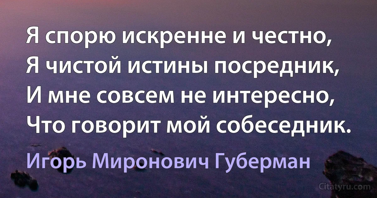 Я спорю искренне и честно,
Я чистой истины посредник,
И мне совсем не интересно,
Что говорит мой собеседник. (Игорь Миронович Губерман)