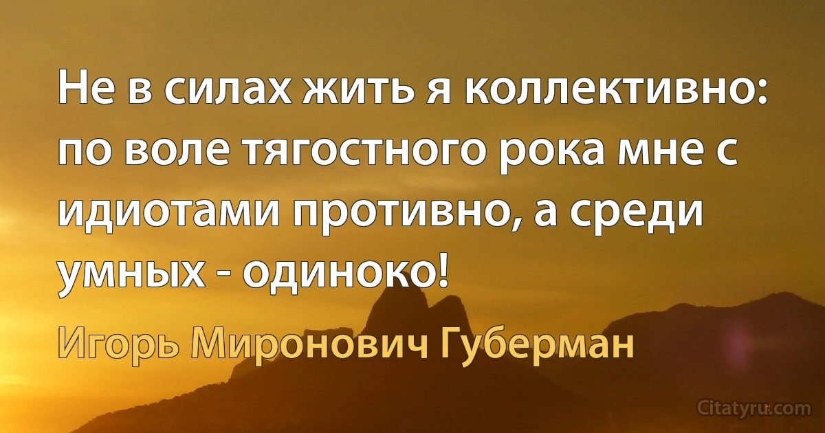 Не в силах жить я коллективно: по воле тягостного рока мне с идиотами противно, а среди умных - одиноко! (Игорь Миронович Губерман)