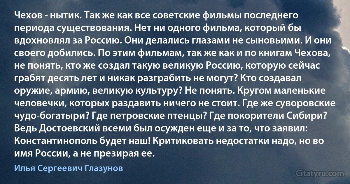 Чехов - нытик. Так же как все советские фильмы последнего периода существования. Нет ни одного фильма, который бы вдохновлял за Россию. Они делались глазами не сыновьими. И они своего добились. По этим фильмам, так же как и по книгам Чехова, не понять, кто же создал такую великую Россию, которую сейчас грабят десять лет и никак разграбить не могут? Кто создавал оружие, армию, великую культуру? Не понять. Кругом маленькие человечки, которых раздавить ничего не стоит. Где же суворовские чудо-богатыри? Где петровские птенцы? Где покорители Сибири? Ведь Достоевский всеми был осужден еще и за то, что заявил: Константинополь будет наш! Критиковать недостатки надо, но во имя России, а не презирая ее. (Илья Сергеевич Глазунов)