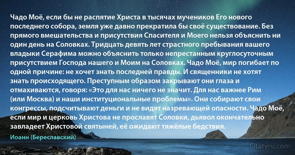 Чадо Моё, если бы не распятие Христа в тысячах мучеников Его нового последнего собора, земля уже давно прекратила бы своё существование. Без прямого вмешательства и присутствия Спасителя и Моего нельзя объяснить ни один день на Соловках. Тридцать девять лет страстного пребывания вашего владыки Серафима можно объяснить только непрестанным круглосуточным присутствием Господа нашего и Моим на Соловках. Чадо Моё, мир погибает по одной причине: не хочет знать последней правды. И священники не хотят знать происходящего. Преступным образом закрывают они глаза и отмахиваются, говоря: «Это для нас ничего не значит. Для нас важнее Рим (или Москва) и наши институциональные проблемы». Они собирают свои конгрессы, подсчитывают деньги и не видят назревающей опасности. Чадо Моё, если мир и церковь Христова не прославят Соловки, дьявол окончательно завладеет Христовой святыней, её ожидают тяжёлые бедствия. (Иоанн (Береславский))