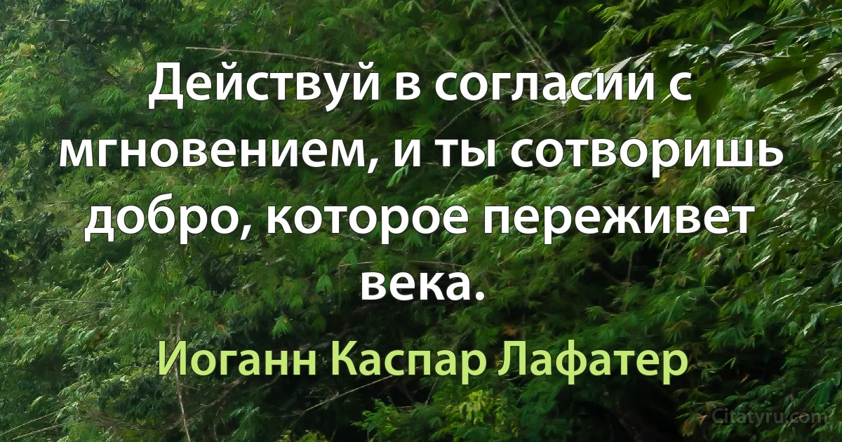 Действуй в согласии с мгновением, и ты сотворишь добро, которое переживет века. (Иоганн Каспар Лафатер)