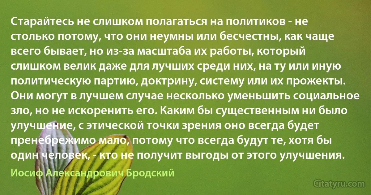 Старайтесь не слишком полагаться на политиков - не столько потому, что они неумны или бесчестны, как чаще всего бывает, но из-за масштаба их работы, который слишком велик даже для лучших среди них, на ту или иную политическую партию, доктрину, систему или их прожекты. Они могут в лучшем случае несколько уменьшить социальное зло, но не искоренить его. Каким бы существенным ни было улучшение, с этической точки зрения оно всегда будет пренебрежимо мало, потому что всегда будут те, хотя бы один человек, - кто не получит выгоды от этого улучшения. (Иосиф Александрович Бродский)