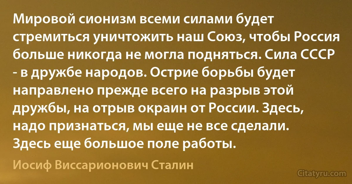 Мировой сионизм всеми силами будет стремиться уничтожить наш Союз, чтобы Россия больше никогда не могла подняться. Сила СССР - в дружбе народов. Острие борьбы будет направлено прежде всего на разрыв этой дружбы, на отрыв окраин от России. Здесь, надо признаться, мы еще не все сделали. Здесь еще большое поле работы. (Иосиф Виссарионович Сталин)