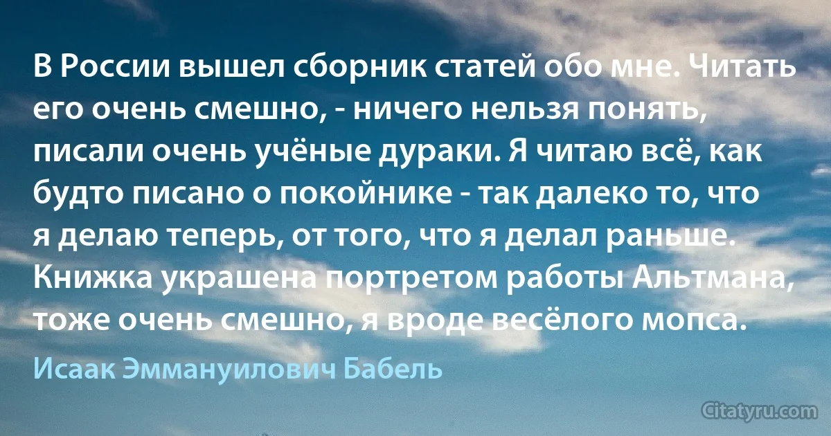 В России вышел сборник статей обо мне. Читать его очень смешно, - ничего нельзя понять, писали очень учёные дураки. Я читаю всё, как будто писано о покойнике - так далеко то, что я делаю теперь, от того, что я делал раньше. Книжка украшена портретом работы Альтмана, тоже очень смешно, я вроде весёлого мопса. (Исаак Эммануилович Бабель)