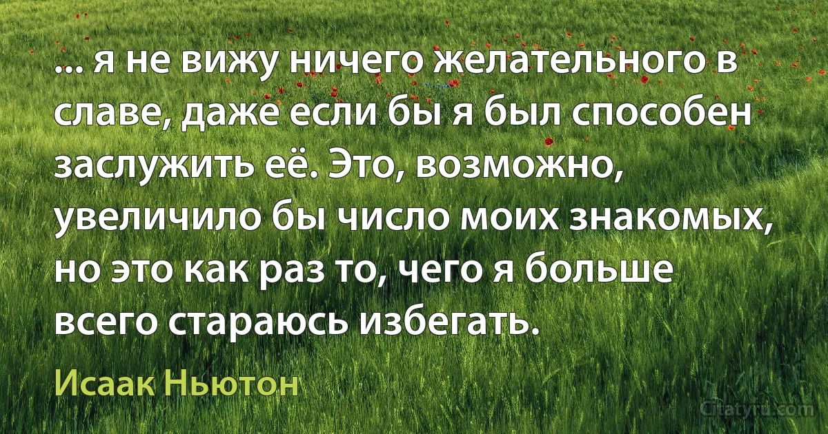 ... я не вижу ничего желательного в славе, даже если бы я был способен заслужить её. Это, возможно, увеличило бы число моих знакомых, но это как раз то, чего я больше всего стараюсь избегать. (Исаак Ньютон)