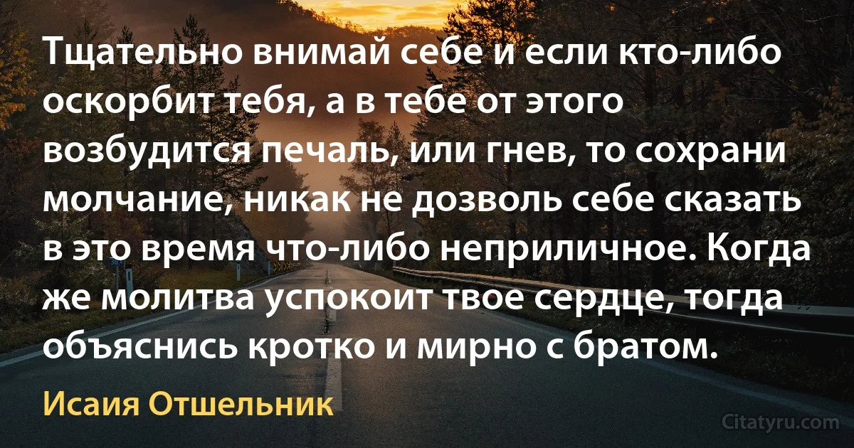 Тщательно внимай себе и если кто-либо оскорбит тебя, а в тебе от этого возбудится печаль, или гнев, то сохрани молчание, никак не дозволь себе сказать в это время что-либо неприличное. Когда же молитва успокоит твое сердце, тогда объяснись кротко и мирно с братом. (Исаия Отшельник)