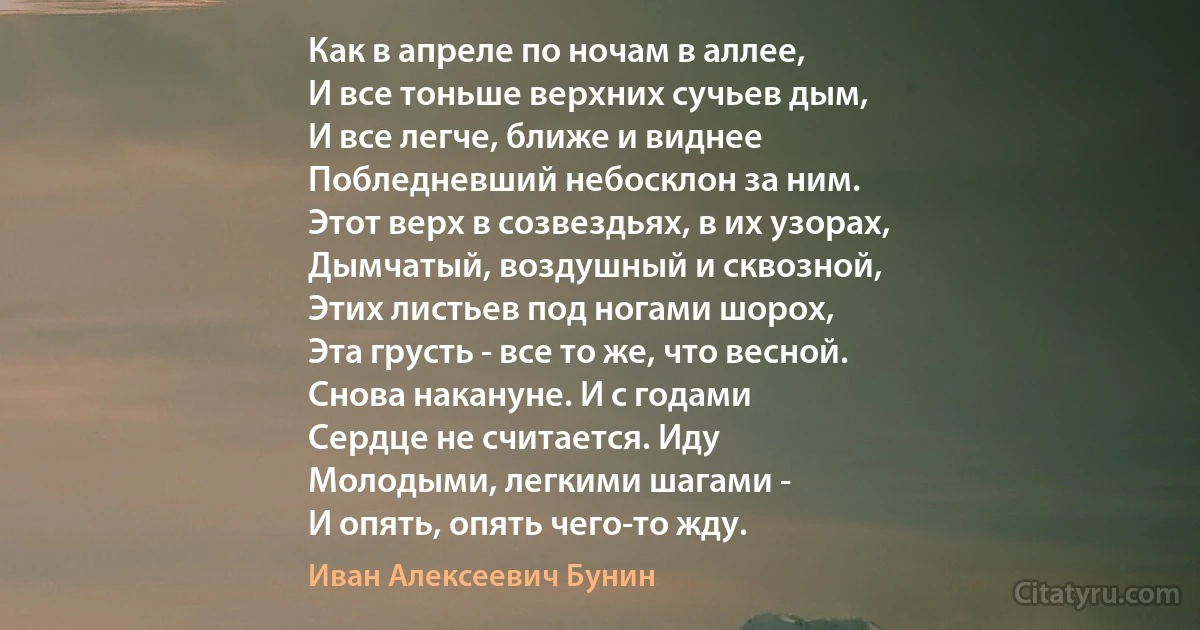 Как в апреле по ночам в аллее,
И все тоньше верхних сучьев дым,
И все легче, ближе и виднее
Побледневший небосклон за ним.
Этот верх в созвездьях, в их узорах,
Дымчатый, воздушный и сквозной,
Этих листьев под ногами шорох,
Эта грусть - все то же, что весной.
Снова накануне. И с годами
Сердце не считается. Иду
Молодыми, легкими шагами -
И опять, опять чего-то жду. (Иван Алексеевич Бунин)