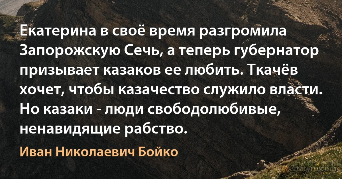 Екатерина в своё время разгромила Запорожскую Cечь, а теперь губернатор призывает казаков ее любить. Ткачёв хочет, чтобы казачество служило власти. Но казаки - люди свободолюбивые, ненавидящие рабство. (Иван Николаевич Бойко)