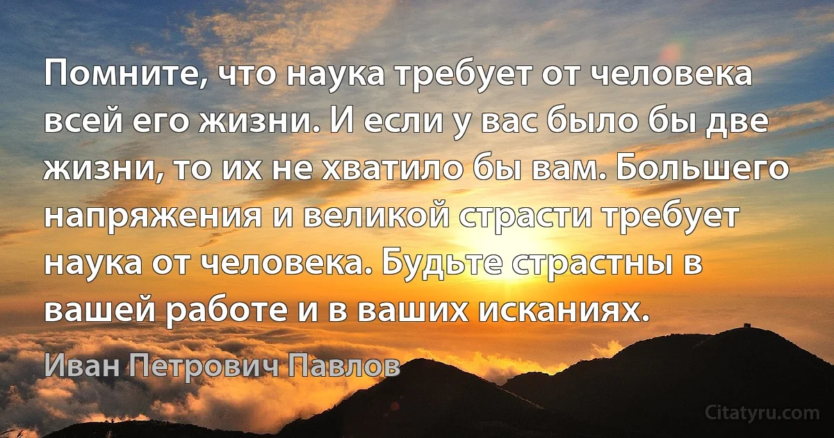 Помните, что наука требует от человека всей его жизни. И если у вас было бы две жизни, то их не хватило бы вам. Большего напряжения и великой страсти требует наука от человека. Будьте страстны в вашей работе и в ваших исканиях. (Иван Петрович Павлов)