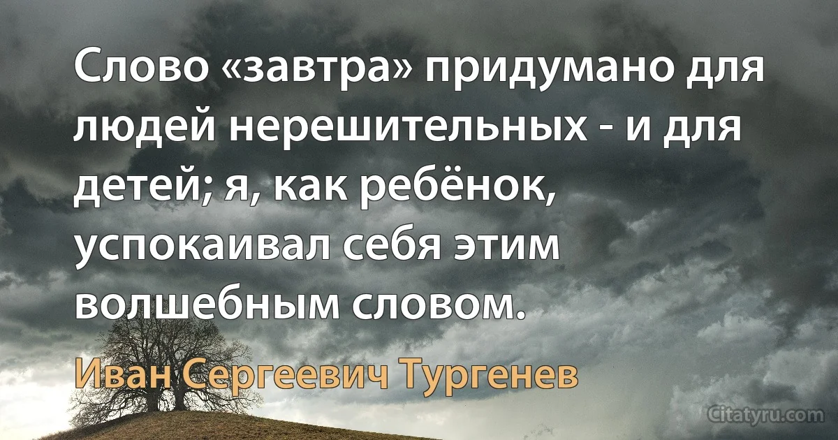 Слово «завтра» придумано для людей нерешительных - и для детей; я, как ребёнок, успокаивал себя этим волшебным словом. (Иван Сергеевич Тургенев)