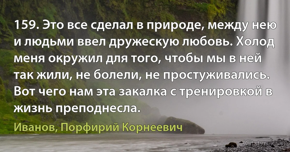 159. Это все сделал в природе, между нею и людьми ввел дружескую любовь. Холод меня окружил для того, чтобы мы в ней так жили, не болели, не простуживались. Вот чего нам эта закалка с тренировкой в жизнь преподнесла. (Иванов, Порфирий Корнеевич)