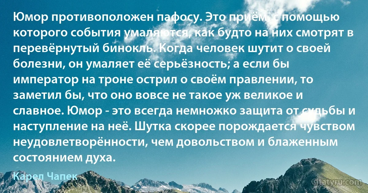 Юмор противоположен пафосу. Это приём, с помощью которого события умаляются, как будто на них смотрят в перевёрнутый бинокль. Когда человек шутит о своей болезни, он умаляет её серьёзность; а если бы император на троне острил о своём правлении, то заметил бы, что оно вовсе не такое уж великое и славное. Юмор - это всегда немножко защита от судьбы и наступление на неё. Шутка скорее порождается чувством неудовлетворённости, чем довольством и блаженным состоянием духа. (Карел Чапек)