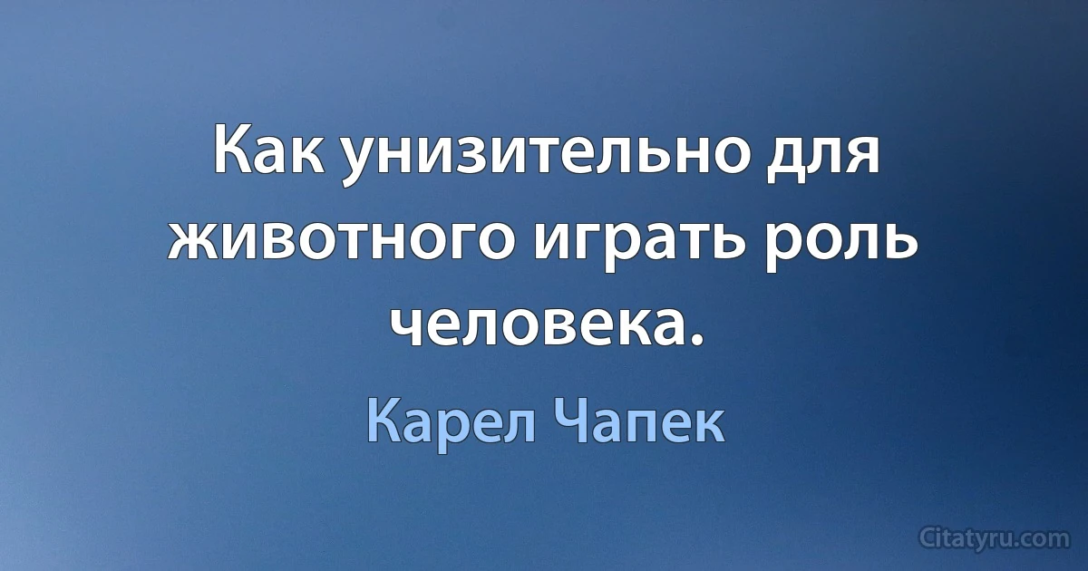 Как унизительно для животного играть роль человека. (Карел Чапек)