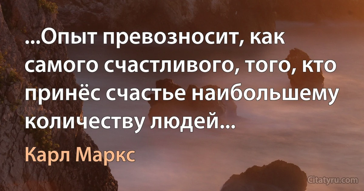 ...Опыт превозносит, как самого счастливого, того, кто принёс счастье наибольшему количеству людей... (Карл Маркс)