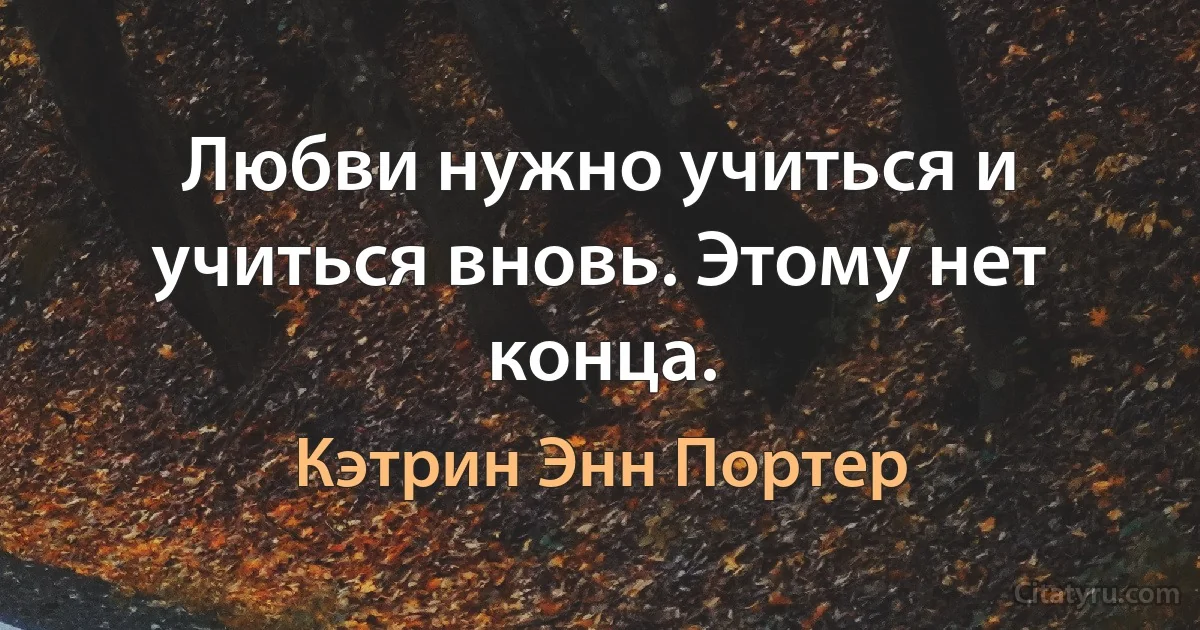 Любви нужно учиться и учиться вновь. Этому нет конца. (Кэтрин Энн Портер)