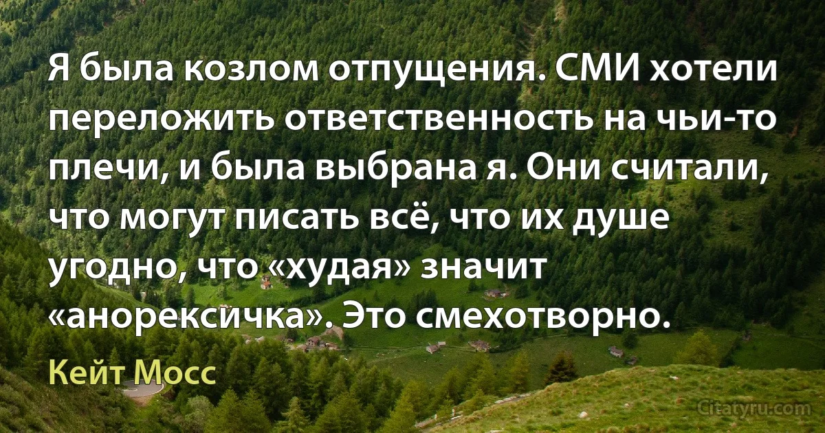 Я была козлом отпущения. СМИ хотели переложить ответственность на чьи-то плечи, и была выбрана я. Они считали, что могут писать всё, что их душе угодно, что «худая» значит «анорексичка». Это смехотворно. (Кейт Мосс)