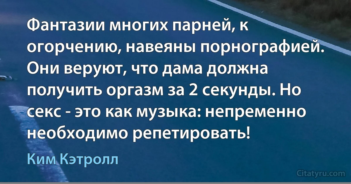 Фантазии многих парней, к огорчению, навеяны порнографией. Они веруют, что дама должна получить оргазм за 2 секунды. Но секс - это как музыка: непременно необходимо репетировать! (Ким Кэтролл)