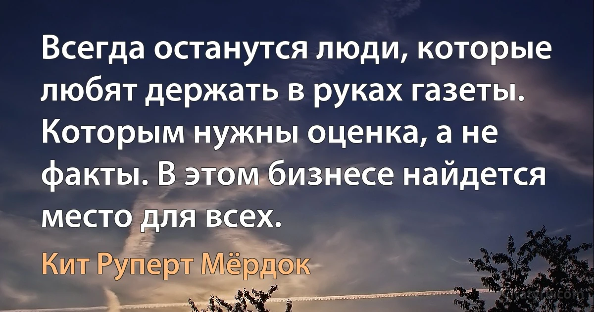 Всегда останутся люди, которые любят держать в руках газеты. Которым нужны оценка, а не факты. В этом бизнесе найдется место для всех. (Кит Руперт Мёрдок)