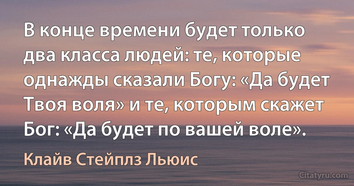 В конце времени будет только два класса людей: те, которые однажды сказали Богу: «Да будет Твоя воля» и те, которым скажет Бог: «Да будет по вашей воле». (Клайв Стейплз Льюис)