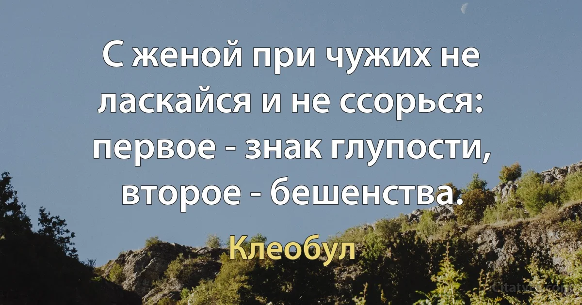 С женой при чужих не ласкайся и не ссорься: первое - знак глупости, второе - бешенства. (Клеобул)