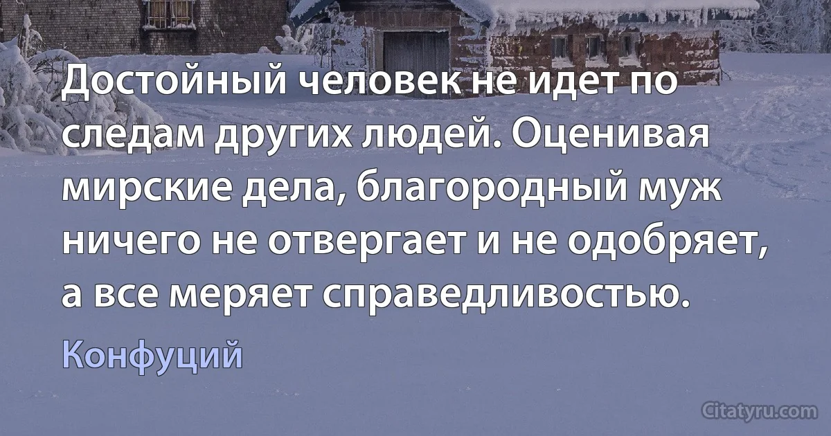 Достойный человек не идет по следам других людей. Оценивая мирские дела, благородный муж ничего не отвергает и не одобряет, а все меряет справедливостью. (Конфуций)