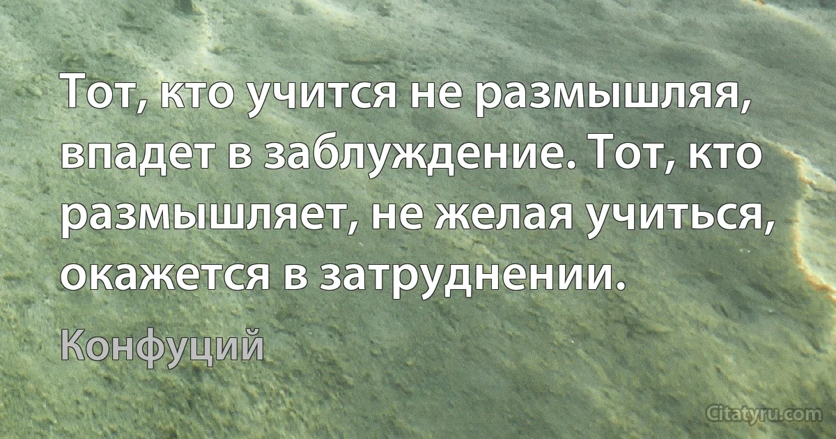 Тот, кто учится не размышляя, впадет в заблуждение. Тот, кто размышляет, не желая учиться, окажется в затруднении. (Конфуций)