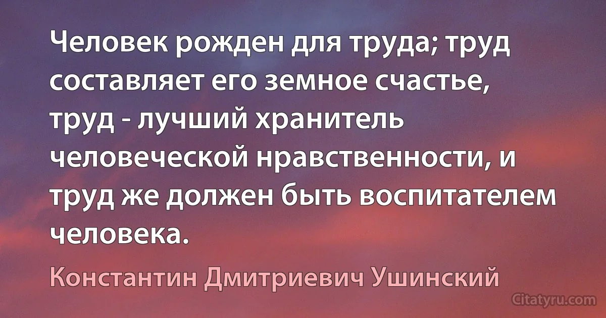 Человек рожден для труда; труд составляет его земное счастье, труд - лучший хранитель человеческой нравственности, и труд же должен быть воспитателем человека. (Константин Дмитриевич Ушинский)