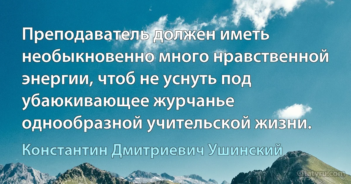 Преподаватель должен иметь необыкновенно много нравственной энергии, чтоб не уснуть под убаюкивающее журчанье однообразной учительской жизни. (Константин Дмитриевич Ушинский)