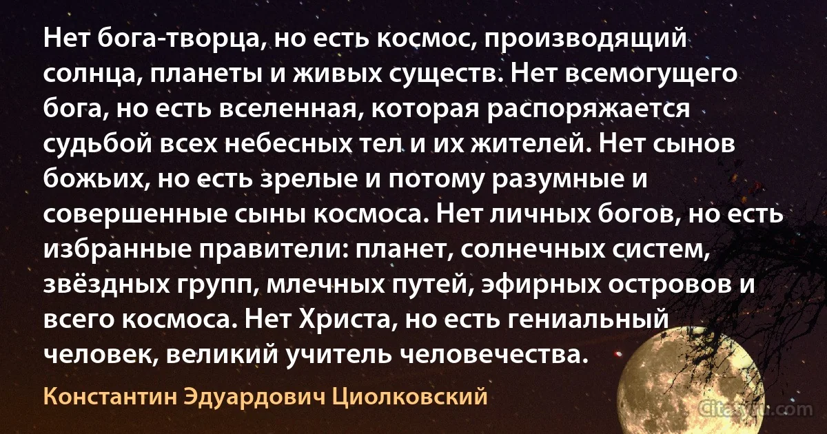 Нет бога-творца, но есть космос, производящий солнца, планеты и живых существ. Hет всемогущего бога, но есть вселенная, которая распоряжается судьбой всех небесных тел и их жителей. Нет сынов божьих, но есть зрелые и потому разумные и совершенные сыны космоса. Нет личных богов, но есть избранные правители: планет, солнечных систем, звёздных групп, млечных путей, эфирных островов и всего космоса. Нет Христа, но есть гениальный человек, великий учитель человечества. (Константин Эдуардович Циолковский)