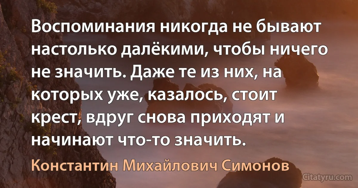 Воспоминания никогда не бывают настолько далёкими, чтобы ничего не значить. Даже те из них, на которых уже, казалось, стоит крест, вдруг снова приходят и начинают что-то значить. (Константин Михайлович Симонов)