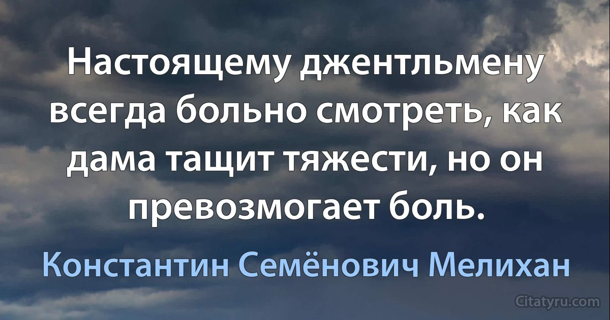 Настоящему джентльмену всегда больно смотреть, как дама тащит тяжести, но он превозмогает боль. (Константин Семёнович Мелихан)