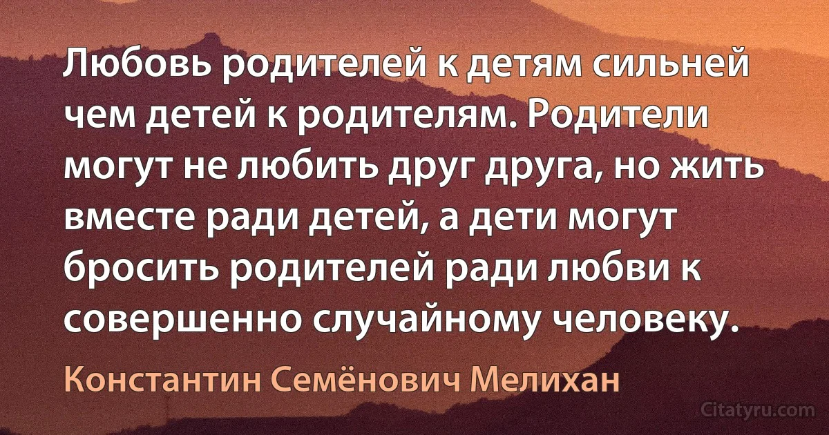 Любовь родителей к детям сильней чем детей к родителям. Родители могут не любить друг друга, но жить вместе ради детей, а дети могут бросить родителей ради любви к совершенно случайному человеку. (Константин Семёнович Мелихан)