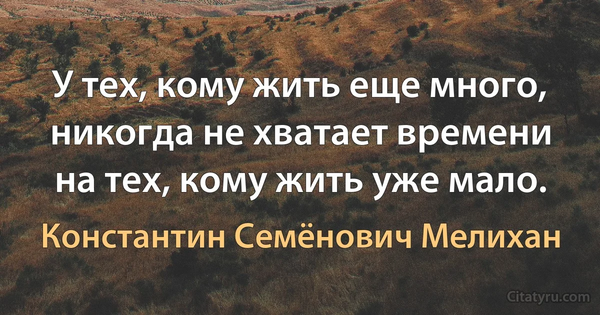 У тех, кому жить еще много, никогда не хватает времени на тех, кому жить уже мало. (Константин Семёнович Мелихан)