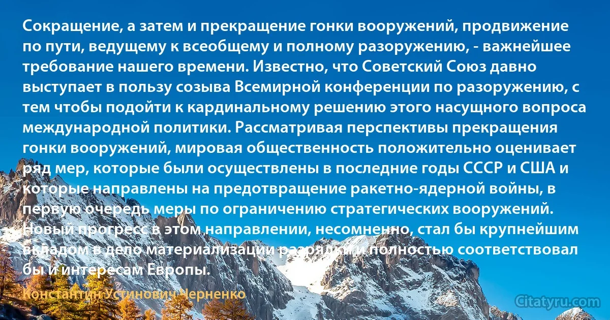 Сокращение, а затем и прекращение гонки вооружений, продвижение по пути, ведущему к всеобщему и полному разоружению, - важнейшее требование нашего времени. Известно, что Советский Союз давно выступает в пользу созыва Всемирной конференции по разоружению, с тем чтобы подойти к кардинальному решению этого насущного вопроса международной политики. Рассматривая перспективы прекращения гонки вооружений, мировая общественность положительно оценивает ряд мер, которые были осуществлены в последние годы СССР и США и которые направлены на предотвращение ракетно-ядерной войны, в первую очередь меры по ограничению стратегических вооружений. Новый прогресс в этом направлении, несомненно, стал бы крупнейшим вкладом в дело материализации разрядки и полностью соответствовал бы и интересам Европы. (Константин Устинович Черненко)