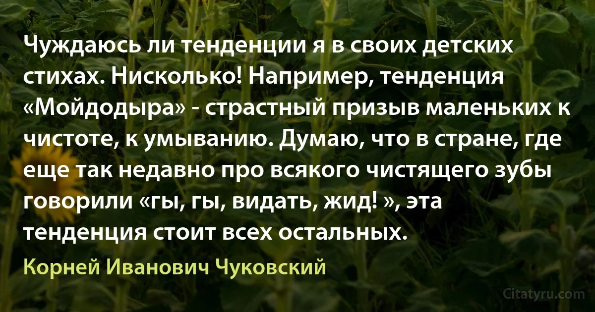 Чуждаюсь ли тенденции я в своих детских стихах. Нисколько! Например, тенденция «Мойдодыра» - страстный призыв маленьких к чистоте, к умыванию. Думаю, что в стране, где еще так недавно про всякого чистящего зубы говорили «гы, гы, видать, жид! », эта тенденция стоит всех остальных. (Корней Иванович Чуковский)