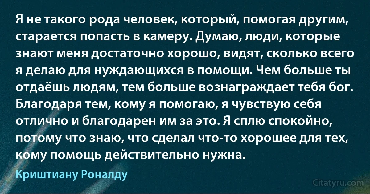 Я не такого рода человек, который, помогая другим, старается попасть в камеру. Думаю, люди, которые знают меня достаточно хорошо, видят, сколько всего я делаю для нуждающихся в помощи. Чем больше ты отдаёшь людям, тем больше вознаграждает тебя бог. Благодаря тем, кому я помогаю, я чувствую себя отлично и благодарен им за это. Я сплю спокойно, потому что знаю, что сделал что-то хорошее для тех, кому помощь действительно нужна. (Криштиану Роналду)