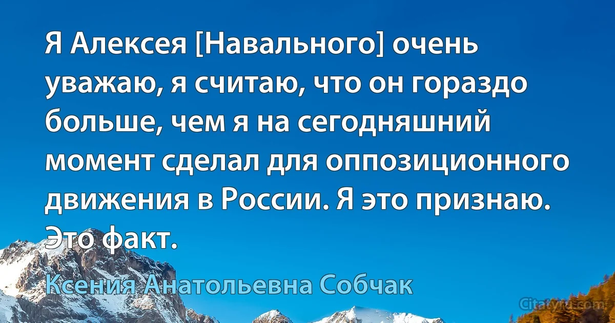 Я Алексея [Навального] очень уважаю, я считаю, что он гораздо больше, чем я на сегодняшний момент сделал для оппозиционного движения в России. Я это признаю. Это факт. (Ксения Анатольевна Собчак)