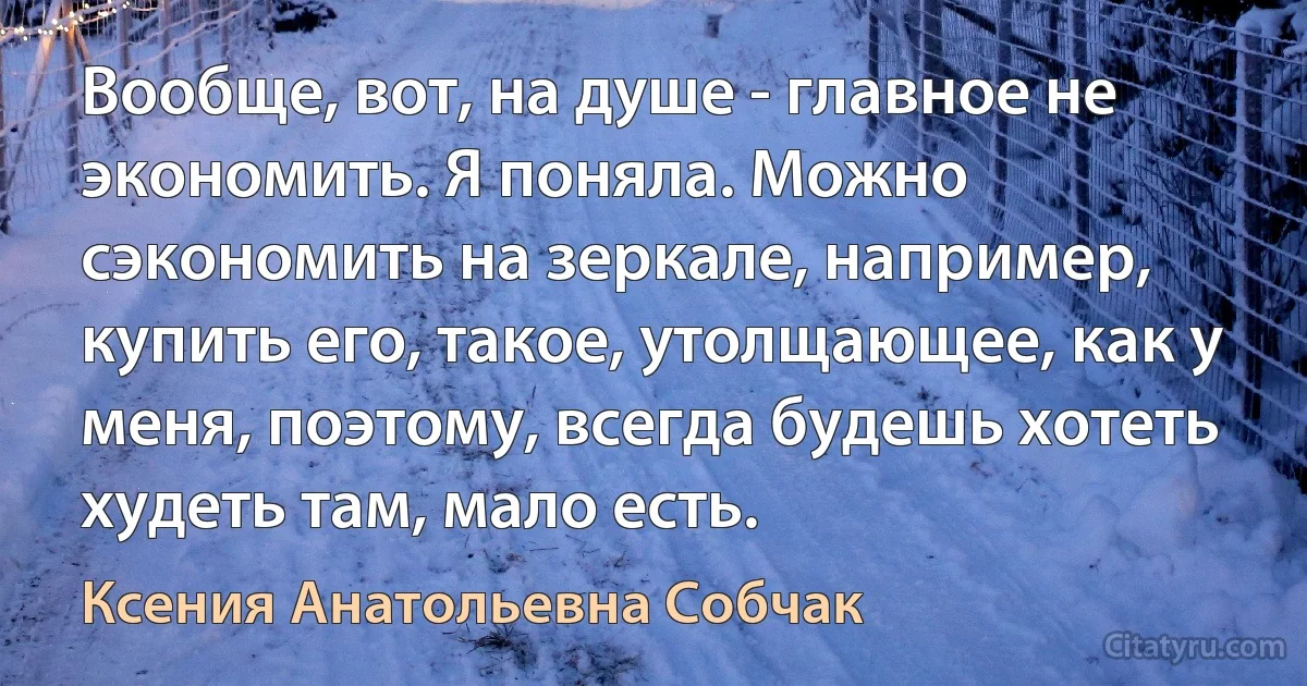 Вообще, вот, на душе - главное не экономить. Я поняла. Можно сэкономить на зеркале, например, купить его, такое, утолщающее, как у меня, поэтому, всегда будешь хотеть худеть там, мало есть. (Ксения Анатольевна Собчак)