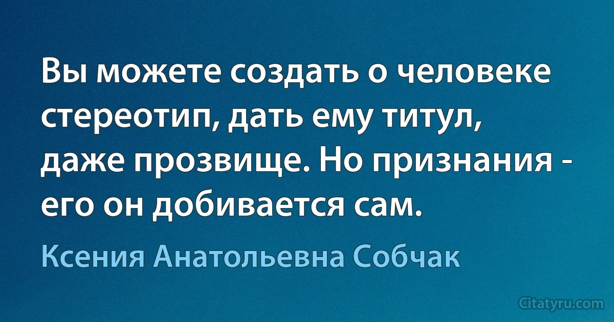 Вы можете создать о человеке стереотип, дать ему титул, даже прозвище. Но признания - его он добивается сам. (Ксения Анатольевна Собчак)