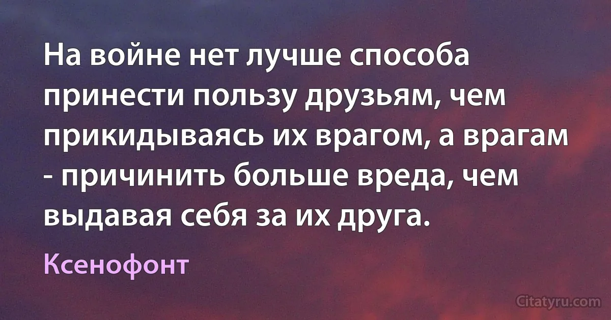 На войне нет лучше способа принести пользу друзьям, чем прикидываясь их врагом, а врагам - причинить больше вреда, чем выдавая себя за их друга. (Ксенофонт)