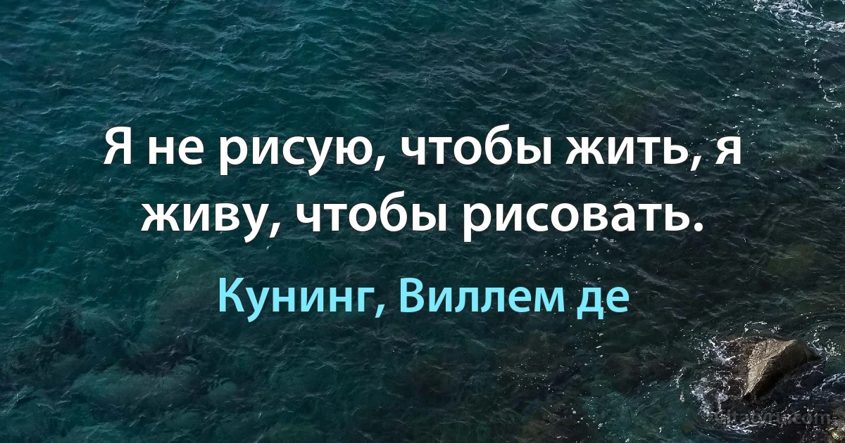 Я не рисую, чтобы жить, я живу, чтобы рисовать. (Кунинг, Виллем де)