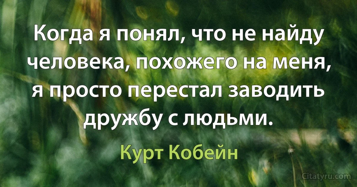 Когда я понял, что не найду человека, похожего на меня, я просто перестал заводить дружбу с людьми. (Курт Кобейн)