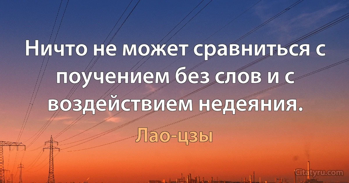 Ничто не может сравниться с поучением без слов и с воздействием недеяния. (Лао-цзы)