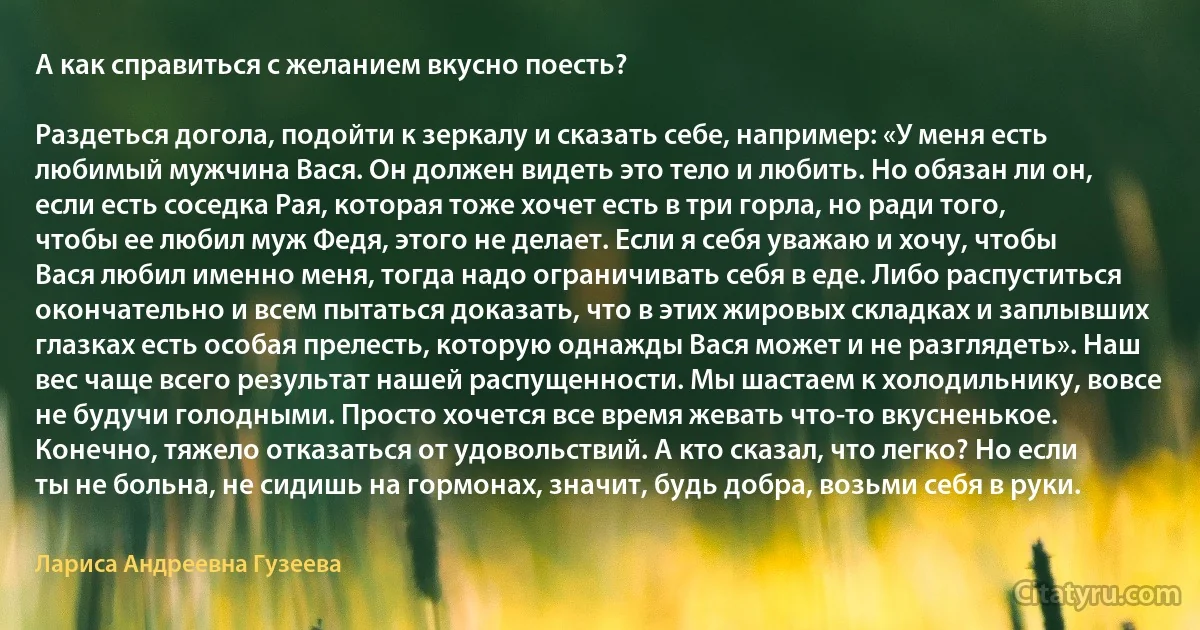 А как справиться с желанием вкусно поесть?

Раздеться догола, подойти к зеркалу и сказать себе, например: «У меня есть любимый мужчина Вася. Он должен видеть это тело и любить. Но обязан ли он, если есть соседка Рая, которая тоже хочет есть в три горла, но ради того, чтобы ее любил муж Федя, этого не делает. Если я себя уважаю и хочу, чтобы Вася любил именно меня, тогда надо ограничивать себя в еде. Либо распуститься окончательно и всем пытаться доказать, что в этих жировых складках и заплывших глазках есть особая прелесть, которую однажды Вася может и не разглядеть». Наш вес чаще всего результат нашей распущенности. Мы шастаем к холодильнику, вовсе не будучи голодными. Просто хочется все время жевать что-то вкусненькое. Конечно, тяжело отказаться от удовольствий. А кто сказал, что легко? Но если ты не больна, не сидишь на гормонах, значит, будь добра, возьми себя в руки. (Лариса Андреевна Гузеева)