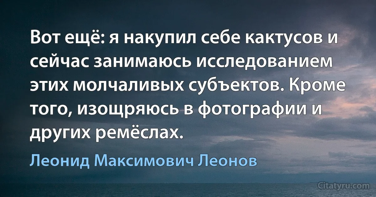 Вот ещё: я накупил себе кактусов и сейчас занимаюсь исследованием этих молчаливых субъектов. Кроме того, изощряюсь в фотографии и других ремёслах. (Леонид Максимович Леонов)