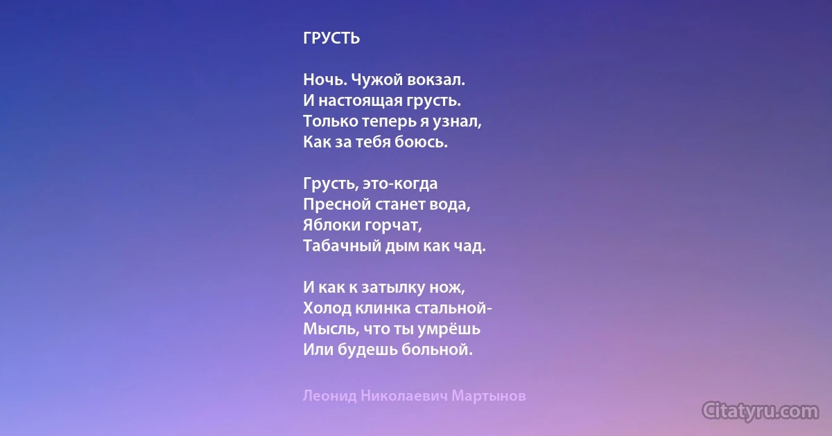 ГРУСТЬ

Ночь. Чужой вокзал.
И настоящая грусть.
Только теперь я узнал,
Как за тебя боюсь.

Грусть, это-когда
Пресной станет вода,
Яблоки горчат,
Табачный дым как чад.

И как к затылку нож,
Холод клинка стальной-
Мысль, что ты умрёшь
Или будешь больной. (Леонид Николаевич Мартынов)