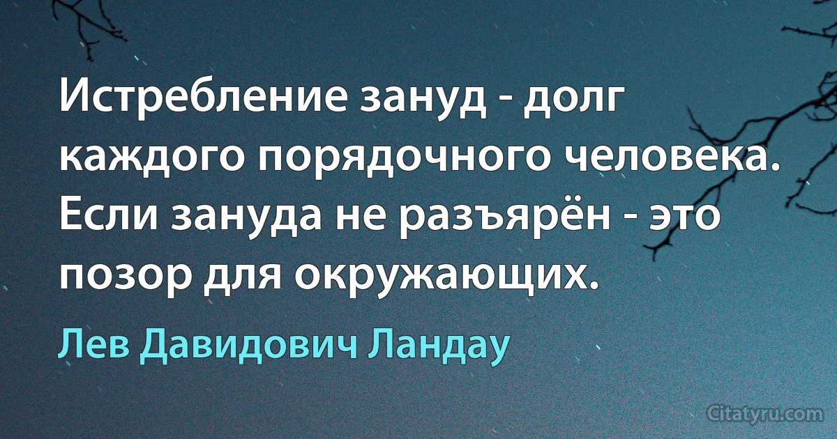 Истребление зануд - долг каждого порядочного человека. Если зануда не разъярён - это позор для окружающих. (Лев Давидович Ландау)